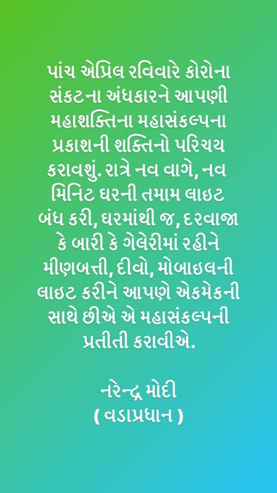 પાંચ એપ્રિલ રવિવારે કોરોના સંકટના અંધકારને આપણી મહાશક્તિના મહાસંકલ્પના પ્રકાશની શક્તિનો પરિચય કરાવશું. રાત્રે નવ વાગે, નવ મિનિટ ઘરની તમામ લાઇટ બંધ કરી, ઘરમાંથી જ, દરવાજા કે બારી કે ગેલેરીમાં રહીને મીણબત્તી, દીવો, મોબાઇલની લાઇટ કરીને આપણે એકમેકની સાથે છીએ એ મહાસંકલ્પની પ્રતીતી કરાવીએ. 

નરેન્દ્ર મોદી 
( વડાપ્રધાન ) Narendra Modi