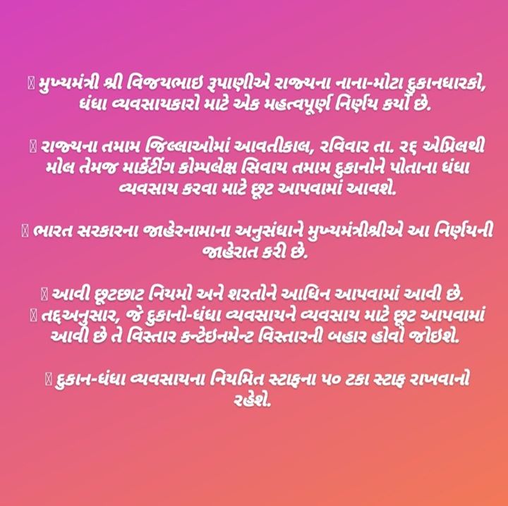  મુખ્યમંત્રી શ્રી વિજયભાઇ રૂપાણીએ રાજ્યના નાના-મોટા દુકાનધારકો, ધંધા વ્યવસાયકારો માટે એક મહત્વપૂર્ણ નિર્ણય કર્યો છે. 

 રાજ્યના તમામ જિલ્લાઓમાં આવતીકાલ, રવિવાર તા. ર૬ એપ્રિલથી મોલ તેમજ માર્કેટીંગ કોમ્પલેક્ષ સિવાય તમામ દુકાનોને પોતાના ધંધા વ્યવસાય કરવા માટે છૂટ આપવામાં આવશે.

 ભારત સરકારના જાહેરનામાના અનુસંધાને મુખ્યમંત્રીશ્રીએ આ નિર્ણયની જાહેરાત કરી છે. 

 આવી છૂટછાટ નિયમો અને શરતોને આધિન આપવામાં આવી છે. 

 તદ્દઅનુસાર, જે દુકાનો-ધંધા વ્યવસાયને વ્યવસાય માટે છૂટ આપવામાં આવી છે તે વિસ્તાર કન્ટેઇનમેન્ટ વિસ્તારની બહાર હોવો જોઇશે. 

 દુકાન-ધંધા વ્યવસાયના નિયમિત સ્ટાફના પ૦ ટકા સ્ટાફ રાખવાનો રહેશે. 

 માસ્ક પહેરવાનું અને સોશિયલ ડિસ્ટન્સ જાળવવાનું પણ ફરજિયાત પાલન દુકાન-ધંધા વ્યવસાયકારોએ કરવાનું રહેશે. 

 રાજ્યમાં હેરકટીંગ સલૂન-બાર્બર શોપ તેમજ પાન-ગુટકા-સીગારેટનું વેચાણ કરતી દુકાનો અને ટી-સ્ટોલ તથા રેસ્ટોરન્ટ અને હોટલ્સ ચાલુ રાખી શકાશે નહીં.

 શોપ એન્ડ એસ્ટાબ્લીશમેન્ટ એકટ-ગુમાસ્તા ધારા હેઠળ નોંધાયેલી દુકાનો અને ધંધા વ્યવસાયો ચાલુ કરી શકાશે.

 જે-તે સ્થાનિક સત્તામંડળે જાહેર કરેલા કન્ટેઇનમેન્ટ વિસ્તારો માન્ય ગણાશે. 

 મુખ્યમંત્રીશ્રીએ આ ઉપરાંત એવો પણ નિર્ણય કર્યો છે કે I.T તેમજ ITES ઇન્ડસ્ટ્રીઝમાં પણ પ૦ ટકા સ્ટાફ કામકાજ માટે રાખવાની શરતે અને જો આવી ઇન્ડસ્ટ્રી કન્ટેઇનમેન્ટ ઝોન બહારના વિસ્તારમાં હોય તો તેવી ઇન્ડસ્ટ્રીઝને પણ મંજૂરી આપવામાં આવશે.