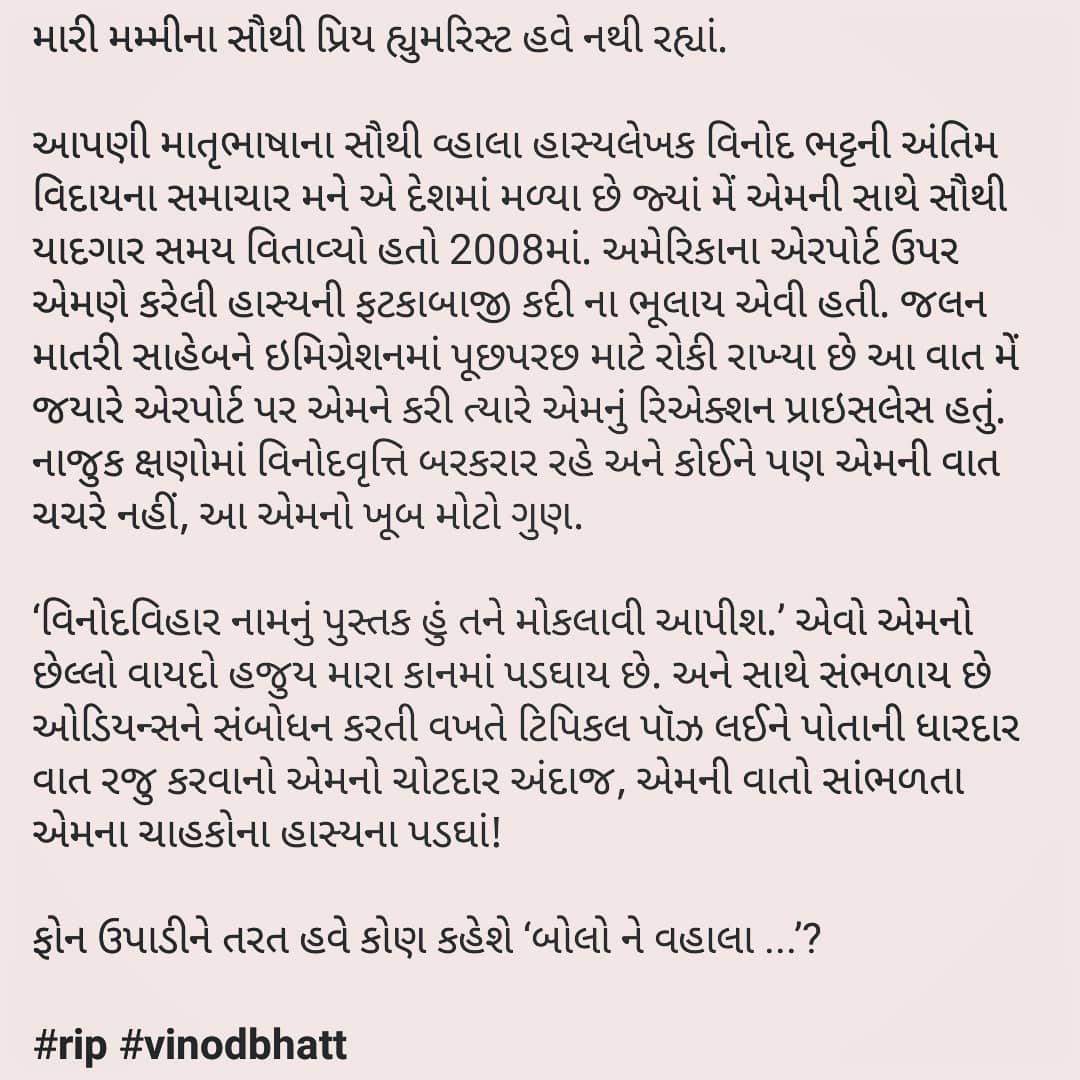 મારી મમ્મીના સૌથી પ્રિય હ્યુમરિસ્ટ હવે નથી રહ્યાં. આપણી માતૃભાષાના સૌથી વ્હાલા હાસ્યલેખક વિનોદ ભટ્ટની અંતિમ વિદાયના સમાચાર મને એ દેશમાં મળ્યા છે જ્યાં મેં એમની સાથે સૌથી યાદગાર સમય વિતાવ્યો હતો 2008માં. અમેરિકાના એરપોર્ટ ઉપર એમણે કરેલી હાસ્યની ફટકાબાજી કદી ના ભૂલાય એવી હતી. જલન માતરી સાહેબને ઇમિગ્રેશનમાં પૂછપરછ માટે રોકી રાખ્યા છે આ વાત મેં જયારે એરપોર્ટ પર એમને કરી ત્યારે એમનું રિએક્શન પ્રાઇસલેસ હતું. નાજુક ક્ષણોમાં વિનોદવૃત્તિ બરકરાર રહે અને કોઈને પણ એમની વાત ચચરે નહીં, આ એમનો ખૂબ મોટો ગુણ. ‘વિનોદવિહાર નામનું પુસ્તક હું તને મોકલાવી આપીશ.’ એવો એમનો છેલ્લો વાયદો હજુય મારા કાનમાં પડઘાય છે. અને સાથે સંભળાય છે ઓડિયન્સને સંબોધન કરતી વખતે ટિપિકલ પૉઝ લઈને પોતાની ધારદાર વાત રજુ કરવાનો એમનો ચોટદાર અંદાજ, એમની વાતો સાંભળતા એમના ચાહકોના હાસ્યના પડઘાં! ફોન ઉપાડીને તરત હવે કોણ કહેશે ‘બોલો ને વહાલા ...’? #rip #vinodbhatt