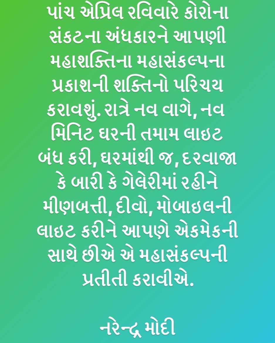 પાંચ એપ્રિલ રવિવારે કોરોના સંકટના અંધકારને આપણી મહાશક્તિના મહાસંકલ્પના પ્રકાશની શક્તિનો પરિચય કરાવશું. રાત્રે નવ વાગે, નવ મિનિટ ઘરની તમામ લાઇટ બંધ કરી, ઘરમાંથી જ, દરવાજા કે બારી કે ગેલેરીમાં રહીને મીણબત્તી, દીવો, મોબાઇલની લાઇટ કરીને આપણે એકમેકની સાથે છીએ એ મહાસંકલ્પની પ્રતીતી કરાવીએ. 
નરેન્દ્ર મોદી ( વડાપ્રધાન ) @narendramodi