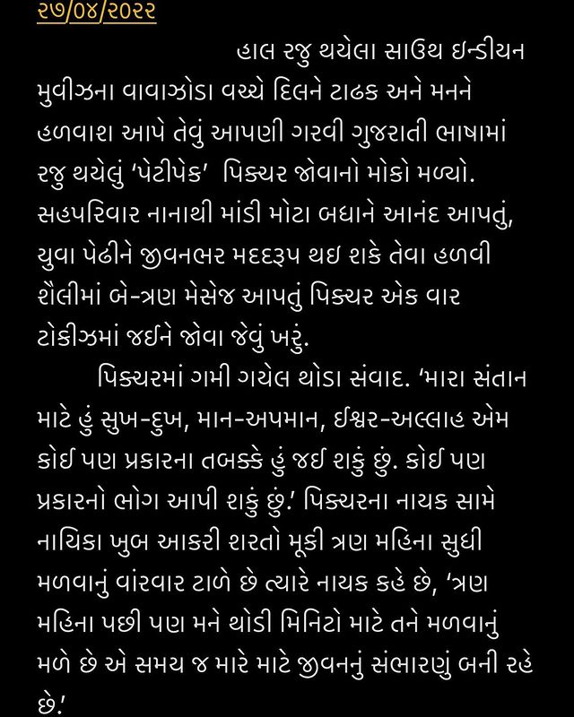 ગુડ મોર્નિંગ 
૨૭/૦૪/૨૦૨૨ 
  હાલ રજુ થયેલા સાઉથ ઇન્ડીયન મુવીઝના વાવાઝોડા વચ્ચે દિલને ટાઢક અને મનને હળવાશ આપે તેવું આપણી ગરવી ગુજરાતી ભાષામાં રજુ થયેલું ‘પેટીપેક’  પિક્ચર જોવાનો મોકો મળ્યો. સહપરિવાર નાનાથી માંડી મોટા બધાને આનંદ આપતું, યુવા પેઢીને જીવનભર મદદરૂપ થઇ શકે તેવા હળવી શૈલીમાં બે-ત્રણ મેસેજ આપતું પિક્ચર એક વાર ટોકીઝમાં જઈને જોવા જેવું ખરું.
 પિક્ચરમાં ગમી ગયેલ થોડા સંવાદ. ‘મારા સંતાન માટે હું સુખ-દુખ, માન-અપમાન, ઈશ્વર-અલ્લાહ એમ કોઈ પણ પ્રકારના તબક્કે હું જઈ શકું છું. કોઈ પણ પ્રકારનો ભોગ આપી શકું છું.’ પિક્ચરના નાયક સામે નાયિકા ખુબ આકરી શરતો મૂકી ત્રણ મહિના સુધી મળવાનું વાંરવાર ટાળે છે ત્યારે નાયક કહે છે, ‘ત્રણ મહિના પછી પણ મને થોડી મિનિટો માટે તને મળવાનું મળે છે એ સમય જ મારે માટે જીવનનું સંભારણું બની રહે છે.’ 
  પિક્ચરની નાયિકા એક સુંદર મેસેજ આજની યુવા પેઢીને આપે છે. ‘નથી મને તારા ભૂતકાળમાં રસ. ભવિષ્યની મને ખબર નથી. તું અત્યારે જે છે તે મને ખુબ ગમે છે. અત્યારની તારી હોનેસ્ટીને હું પ્રેમ કરું છું.’ આ સંવાદો જોતી વખતે પિક્ચરના પાત્રો અને વાર્તામાં ખૂંપી જવાય છે.
 આપણી માતૃભાષામાં આટલી સુંદર રજૂઆત માટે પિકચરના નાયક આર.જે ધ્વનિત, નાયિકા મોનલ ગજ્જર, મનોજ જોશી, સ્મિતા જયકર, હેમાંગ દવે તેમજ અન્ય સ્ટાર કાષ્ટને ખુબ અભિનંદન. 
છેલ્લો બોલ : પિકચરના એક સંવાદમાં દાદી તેની પોત્રીને  કહે છે, ‘હું હમણાં નહીં રડું કારણકે તારા લગ્ન અને તારી વિદાયના વખત માટે મારે આંસુ સાચવી રાખવા છે.’
ડો. આશિષ ચોક્સી

#gujjus #petipack @monal_gajjar @actormanojjoshi @nainesh4898 @drdevmani @hemangdave1983